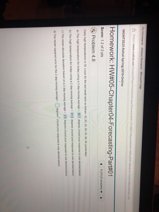 Do Homework- delaney https//www.mathxl.com yes MGMT3523-Rahal-Spring-2019-Online Homework: HW#05-Chapter04-Forecasting-Part#01 Score: 1.2 of 2 pts & Problem 4.8 Daily high temperatures in St Louts for the last week were as follows 92, 92,93, 94. 95, 88, 95 (vesterday) a) The high temperature for today using a 3-day moving average - 92 7 degrees (round your response to one decimal plco) b) The high temperature for today using a 2 day moving average- 915 degroes (round your response to one decimal c) The mean absolute deviation based on a 2 day moving average - 28 dogrees (round your response to one decimal place) d) The mean squared error for the 2-day moving average- degrees (round your response to one decimal place) our response lo one place)