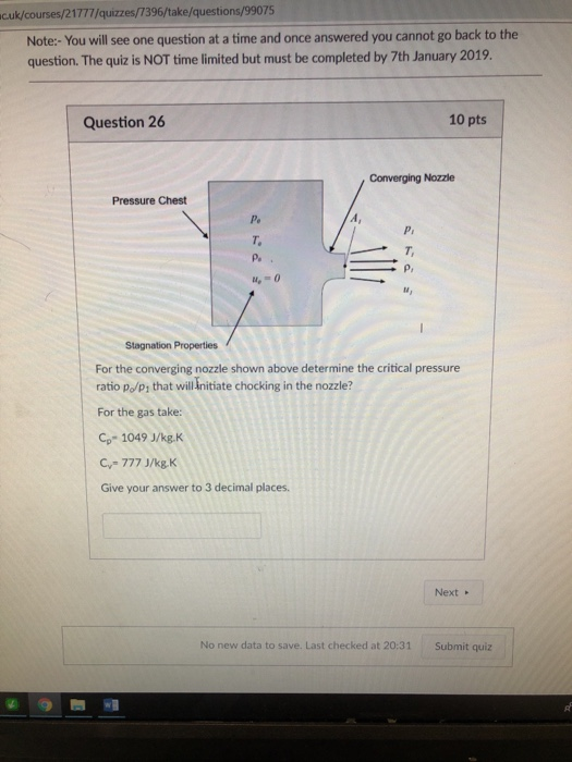 cuk/courses/21777/quizzes/7396/take/questions/99075 Note:- You will see one question at a time and once answered you cannot go back to the question. The quiz is NOT time limited but must be completed by 7th January 2019 Question 26 10 pts Converging Nozzle Pressure Chest Pe T. 4-0 For the converging nozzle shown above determine the critical pressure ratio p/p, that will Initiate chocking in the nozzle? For the gas take: Cp- 1049 J/kg.K C,-777 J/k&K Give your answer to 3 decimal places Next No new data to save. Last checked at 20:31 Submit quiz