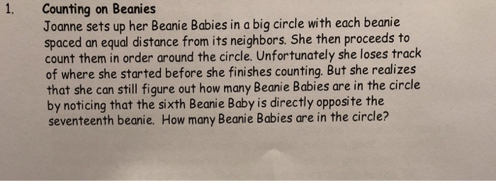 . Counting on Beanies Joanne sets up her Beanie Babies in a big circle with each beanie spaced an equal distance from its neighbors. She then proceeds to count them in order around the circle. Unfortunately she loses track of where she started before she finishes counting. But she realizes that she can still figure out how many Beanie Babies are in the circle by noticing that the sixth Beanie Baby is directly opposite the seventeenth beanie. How many Beanie Babies are in the circle?