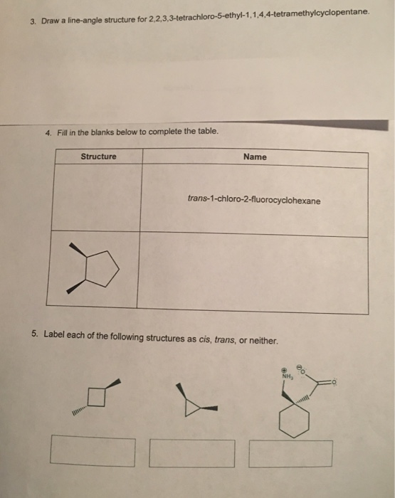 3. Draw a line-angle structure for 2.2.3,3-tetrachloro-5-ethyl-1,1,4.4-tetramethylcyclopentane. 4. Fill in the blanks below to complete the table. Structure Name trans-1-chloro-2-fluorocyclohexane 5. Label each of the following structures as cis, trans, or neither