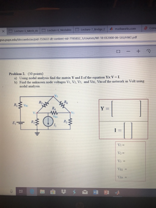 × Lecture 5-Mesh Ar- Lecture 6-NodaAn |□ Lecture 7 Bridge,c | mathworksom puspupr.edu/bbeswebdav/pid- 755622-dt-content-rid-7195852 1/courses/wi-18-EE2000-06-sJU/Hw2.pdf Problem 2. (50 points) a) Using nodal analysis find the matrix Y and 1 of the equation Y× V = L b) Find the unknown node voltages Vi, V2, Vs, and VRI, VR4 of the network in Volt using nodal analysis. Rs Vi Ry