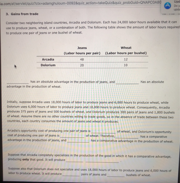 Upd a.com/af/servlet/quiz?ctx-adamghuloum-0092&quiz action-takeQuiz&quiz_probGuid-ONAPCOA8O upda 3. Gains from trade Consider two neighboring island countries, Arcadia and Dolorium. Each has 24,000 labor hours available that it carn use to produce jeans, wheat, or a combination of both. The following table shows the amount of labor hours required to produce one pair of jeans or one bushel of wheat. Jeans (Labor hours per pair) 48 20 Wheat (Labor hours per bushel) 12 10 Arcadia Dolorium has an absolute advantage in the production of jeans, and has an absolute advantage in the production of wheat. Initially, suppose Arcadia uses 18,000 hours of labor to produce jeans and 6,000 hours to produce wheat, while Dolorium uses 6,000 hours of labor to produce jeans and 18,000 hours to produce wheat. Consequently, Arcadia produces 375 pairs of jeans and 500 bushels of wheat, and Dolorium produces 300 pairs of jeans and 1,800 bushels of wheat. Assume there are no other countries willing to trade goods, so in the absence of trade between these two countries, each country consumes the amount of jeans and wheat it produces Arcadias opportunity cost of producing one pair of jeans is cost of producing one pair of jeans is advantage in the production of jeans, and of wheat, and Doloriums opportunity of wheat. Therefore, haş a comparative has a comparative advantage in the production of wheat. Suppose that Arcadia completely specializes in the production of the good in which it has a comparative advantage, producing only that good. It will produce Suppose also that Dolorium does not specialize and uses 18,000 hours of labor to produce jeans and 6,000 hours of labor to produce wheat. It will produce pairs of jeans and bushels of wheat.