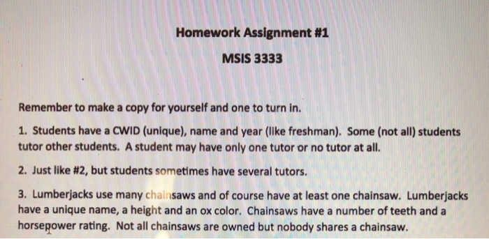 Homework Assignment #1 MSIS 3333 Remember to make a copy for yourself and one to turn in. 1. Students have a CWID (unique), name and year (like freshman). Some (not all) students tutor other students. A student may have only one tutor or no tutor at all. 2. Just like #2, but students sometimes have several tutors. 3. Lumberjacks use many chainsaws and of course have at least one chainsaw. Lumberjacks have a unique name, a height and an ox color. Chainsaws have a number of teeth and a horsepower rating. Not all chainsaws are owned but nobody shares a chainsaw.