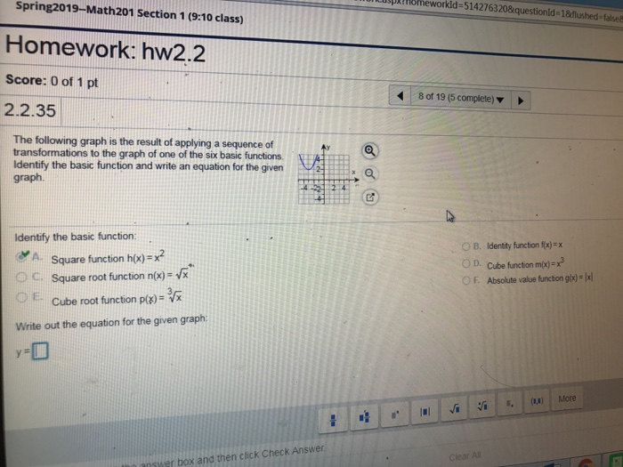 Lusplthomeworkld-5142763208questionld Spring2019-Math201 Section 1 (9:10 class 1aflushed-falsea Homework: hw2.2 Score: 0 of 1 pt 2.2.35 80119 (5 complete) ▼ The following graph is the result of applying a sequence of transformations to the graph of one of the six basic functions Identify the basic function and write an equation for the given graph. Identify the basic function: A Square function ho)-x2 Ос on identity functon f(x): x OD. Cube function mp)-x or. Absolute value functon Square root function n/x)- Cube root function p(x)= Write out the equation for the given graph: -H Clear Al nswer box and then click Check Answer