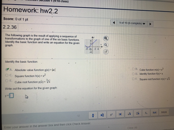 y sOcion 1 (9:10 class) Homework: hw2.2 Score: 0 of 1 pt 2.2.36 9 of 19 (6 complete) The following graph is the result of applying a sequence of transformations to the graph of one of the six basic functions. Identify the basic function and write an equation for the given graph. Identify the basic function A. Absolute value function gx)-txl 0 C. Square function h(x): x2 OE. Cube root function p(x)- Write out the equation for the given graph: OB, Cube function m(x)=x3 O D. Identity function fix)-x OF. Square root function n/x)-x Enter your answer in the answer box and then click Check Answer r All