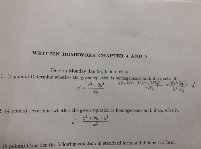 WRITTEN HOMEWORK CHAPTER 4 AND 5 Due on Monday Jan 28, before class. 1. (4 points) Determine whether the given equation is homogeneous and, if so, solve it. 2. xy ry . (4 points) Determine whether the given equation is homogeneous and, if so, solve it. , a2 + ry + y 2 (6 points) Consider the following equation in standard form and differential form.