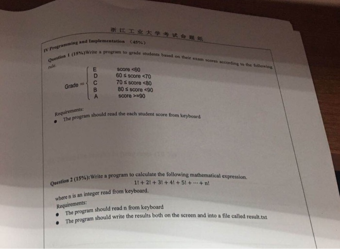 浙江工业大学考试命题紙 implementation nming and (45%) v Progra (15%)write a program to grade students based on their exsm scores score <60 60 s score <70 70 s score <80 80 s score <90 score >-90 Gradec should read the each student score from keyboard . The program ram to calculate the following mathematical expression. , (15%): write a prog where n is an integer read from keyboard. Requirements should read n from keyboard ogram should write the results both on the screen and into a file called result t The pr