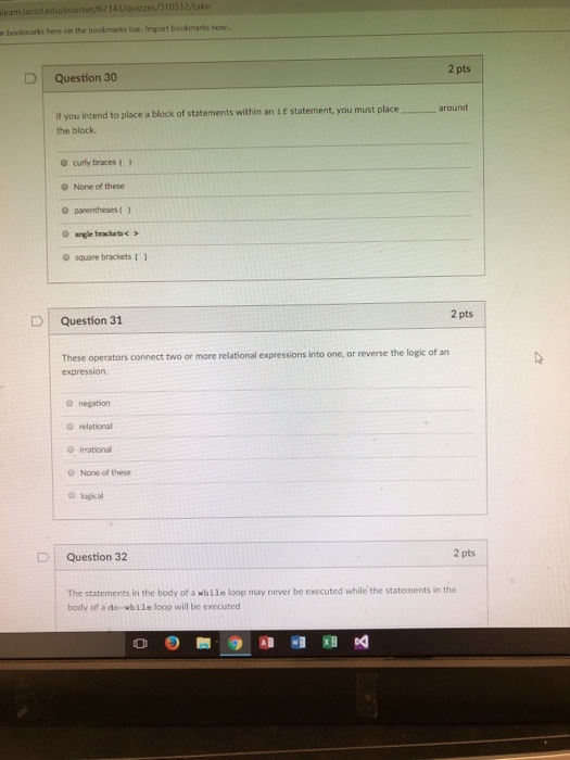 lean.laced.edu/coursesy/62143/quizzes/310512/take r bookmarks here on the beokmarks bar. Iesport bookmarks now. lesport bookmarks now.. 2 pts D | Question 30 f you intend to place a block of statements within an if statement, you must placearound the block curly braces O None of these O square brackets 2 pts D l Question 31 These operators connect two or more relational expressions into one, or reverse the logic of an expression. O negation O relational O irrational O None of these O logical 2 pts D | Question 32 The statements in the body of a while loop may never be executed while the statements in the body of a do-while loop will be executed