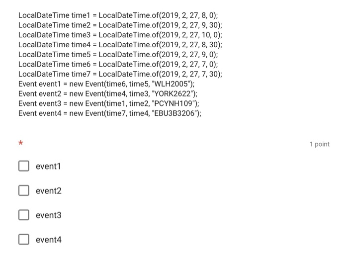 LocalDateTime time1 LocalDateTime.of(2019, 2, 27, 8, 0); LocalDateTime time2 Local DateTimeof(2019, 2, 27, 9, 30); LocalDate Time time3 LocalDateTime.of(2019, 2,27,10, 0) LocalDateTime time4 = Local DateTime·of(2019, 2, 27, 8, 30); LocalDateTime time5 LocalDateTime.of(2019, 2, 27, 9, 0); LocalDateTime time6 LocalDateTime.of(2019, 2, 27,7, 0); LocalDateTime time7 = LocalDateTimeof(2019, 2, 27, 7, 30); Event event1 = new Event(time6, time5, WLH2005); Event event2 new Event(time4, time3, YORK2622); Event event3 new Event(time1, time2, PCYNH109) Event event4 new Event(time7, time4, EBU3B3206); 1 point event event2 event3 event4