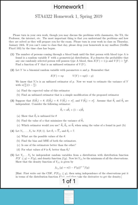 Homework1 STA4322 Homework 1, Spring 2019 Please turn in your own work, though you may discuss the problems with classmates, the TA, the Professor, the internet, etc. The most important thing is that you understand the problems and how they are solved as they will prepare you for the exam. Please turn in your work in class on Thursday Janaary 24th. If you cant come to class that day, please drop your homework in my mailbox (Griffin Floyd 103) by the time class has begun. (1) The number of persons coming through a blood bank until the finst person with blood type A is found is a random variable Y with a geometric(p) distribution. If p denotes the probability that any one randomly selected person will ponsess type A blood, then E(Y)-1/p and V)- Find a function of Y that is an unbiased estimator of Vy (2) Let Y be a binomial random variable with parameters n and p. Remember that E(Y) = np V(Y)-np(1-P) We know that Y/n is an unbiased estimator of p. Now we want to estimate the variance of Y with n(X - (a) Find the expected value of this estimatos (b) Find an unbiased estimator that is a simple modification of the proposed estimator ^ (3) Suppose that E(4)-θ, E(6) _ θ, l(4)- and V(.)- . Aseume that o, and e, are independent. Consider the following estimator: (a) Show that o, is lanbiased for θ (b) Find the value of a that minimizes the variance of (e) Which estimator would you use? ,or 0, when using the value of a found in part 4) Let Y... Y be N(0,1). Let-Y and (a) what are the possible values of the θ. (b) Find the bias and MSE of both the estimators (c) Is one of the estimators better than the other? (d) Fr what values of θ is better than 02? (5) let ,, Yİ be independent random variables from a distribution with distribution functio P(Y v)-F(y), and density function f(v). Now let Ya, be the minimum of all the olwervations. Show that the density function of Yu is given by [Hint: First write out the CDF. POİ.IS y), then using independence of the observatius put it in terms of the distribution function Fi ..เ d ,hen take the derivative to get the density. 1 of 1