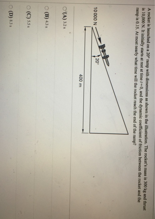 A roc ket is launched on a 20P ramp with dimensions as shown in the illustration. The rockets mass is 300 kg and thrust is 10,000 N. It initially starts at rest at time t 0, and the dynamic coefficient of friction be ramp is 0.15. At most nearly what time will the rocket reach the end of the ramp? tion between the rocket and the 20° 10000 N 400 m O (A) 32s O (B) 43s O (C) 5.5s O (D) 8.3 s