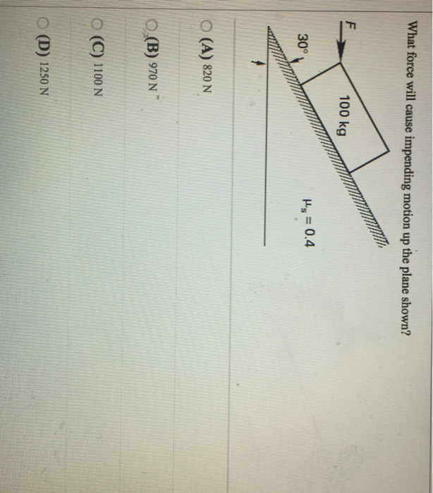 What force will cause impending motion up the plane shown? 100 kg d = 0.4 30° O (A) 820 N O (B) 970 N1 O (C) 1100 N 〇(D) 1250 N