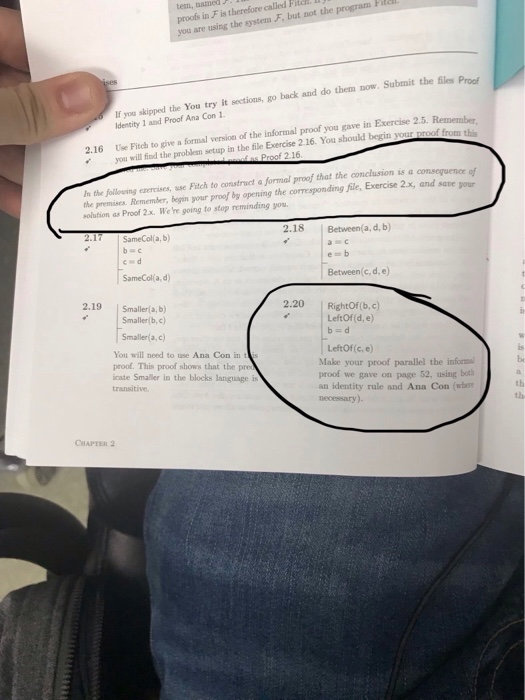 tem, named proofs in F is therefore called Fita are using the system F, but not the If you skipped the You try it sections, go back and do them now. Submit the files Proof Identity 1 and Proof Ana Con 1 this 2.16 Use Fitch to give a formal version of the infortmal proof you gave in Exercise 2.5. Remerbe you will find the problem setup in the file Exercise 2.16. You should begin your n the following ezercises, use Fitch to construct a formal proof that the conclusion is a the premises. Remember, begin your proof by opening the corresponding file, Exercise 2x, and save solution as Proof 2x. We re going to stop reminding you 2.18 Between(a, d, b SameCol(a, d) Between(c, d, e) 2.19 2.20 RightOf(b,c) Smaller(a, b) Smaller(b,c) Smaller(a, c) LeftOf(d, e) You will need to use Ana Con in proof. This proof shows that the pr cate Smaller in the blocks language is LeftOf (c, e) Make your proof parallel the info proof we gave on page 52, using both an identity rule and Ana Con (when necessary). be th th CHAPTER 2