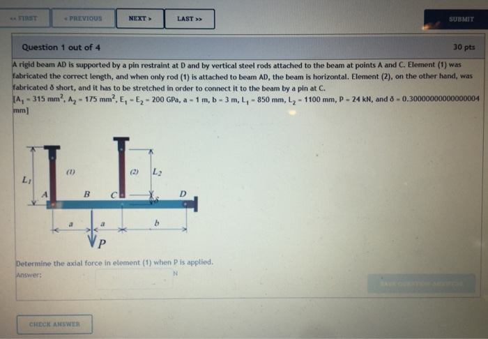 FIRST PREVIOUS NEXT LAST SUBMIT Question 1 out of 4 30 pts A rigid beam AD is supported by a pin restraint at D and by vertic