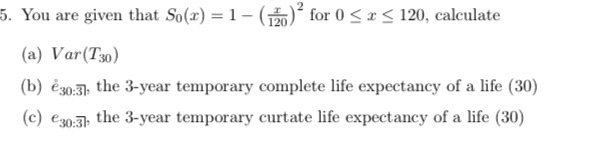 5. You are given that So(x)-|-(120)2 for 0 *S 120, calculate (a) Var(T30) (b) eo:3 the 3-year temporary complete life expecta