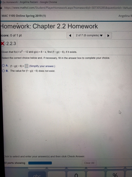 Do Homework - Angelina Razzani -Google Chrome https://www.mathxl.com/Student/PlayerHomework.aspx?homeworkld-507305285&questionld-1&flush MAC 1105 Online Spring 2019 (1) Homework: Chapter 2.2 Homework core: 0 of 1 pt Angelina R 2017 (6 complete) ▼ 2.2.3 Given that f(x) x2-12 and g(x)-8-x, find (f-gX-6), if it exists. Select the correct choice below and, if necessary, fill in the answer box to complete your choice. 0 A. (f-gx-6) (Simplify your answer.) O B. The value for (f-g)-6) does not exist. lick to select and enter your answer(s) and then click Check Answer l parts showing Clear All 0