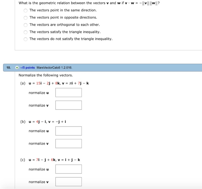 what is the geometric relation between the vectors v and w if v-w =-||vllIwll? 0 The vectors point in the same direction. O The vectors point in opposite directions. The vectors are orthogonal to each other. O The vectors satisfy the triangle inequality. O The vectors do not satisfy the triangle inequality. 10. -15 points MarsVectorCalc6 1.2.016 Normalize the following vectors. normalize u normalize v normalize u normalize v normalize u normalize v