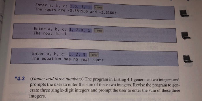 Enter a, b, c: 1.0, 3, 1 Enter The roots are -0.381966 and -2.61803 Enter a, b, c: 1, 2.0, 1ter The root is -1 . Enter Enter a, b, c: 1, 2, 3 Enter The equation has no real roots (Game: add three numbers) The program in Listing 4.1 generates two integers and prompts the user to enter the sum of these two integers. Revise the program to gen- erate three single-digit integers and prompt the user to enter the sum of these three integers *4.2