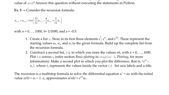 value of ans? Answer this question without executing the statements in Python. Ex. 5 → Consider the recursion formula: 23 45 12 with 0,., 1000, -1/1000, and a--0.5. 1. Create a list u. Store in its first three elements e, e, and eh. These represent the starting values uo, and u in the given formula. Build up the complete list from the recursion formula. 2. Construct a second list, td, in which you store the values nh, withn-0,, 1000. Plot td versus u (refer section Basic plotting in chapter 6, Plotting, for more information). Make a second plot in which you plot the difference, that is, le- u,l, where t, represents the values inside the vector td. Set axis labels and a title The recursion is a multistep formula to solve the differential equation u = au with the initial value u(0)-o-1. u, approximates unh)-eo