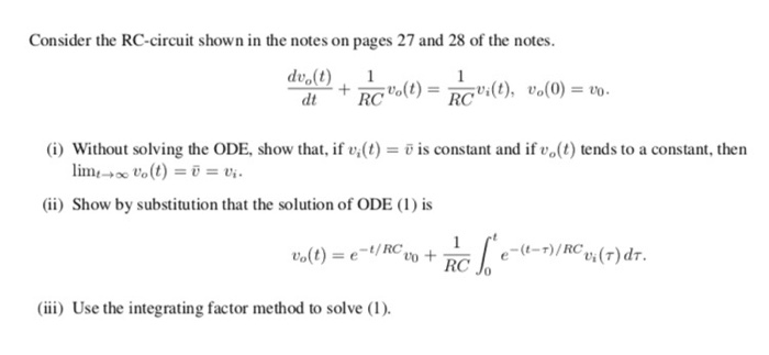 Consider the RC-circuit shown in the notes on pages 27 and 28 of the notes. dt RC (i) Without solving the ODE, show that, if vi(t)-ยิ is constant and if ue(t) tends to a constant, then ii) Show by substitution that the solution of ODE (1) is 1/RC(r)d. RC ii) Use the integrating factor method to solve (1).