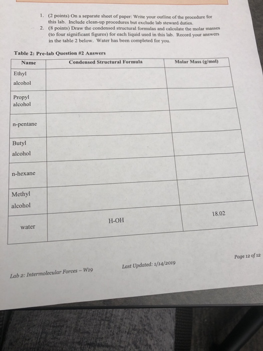 1. (2 points) On a separate sheet of paper: Write your outline of the procedure for this lab. Include clean-up procedures but exclude lab steward duties. (8 points) Draw the condensed structural formulas and calculate the molar masses (to four significant figures) for each liquid used in this lab. Record your answers in the table 2 below. Water has been completed for you. 2. Table 2: Pre-lab Question #2 Answers Name Ethyl alcohol Propyl Condensed Structural Formula Molar Mass (g/mol) alcohol n-pentane Butyl alcohol n-hexane Methyl alcohol 18.02 H-OH water Page 12 of ia Last Updated: 1/14/2019 Lab 2: Intermolecular Forces - Wi9