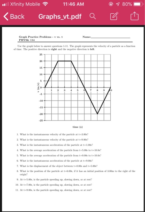 Xfinity Mobile 11:46 AM 1 80% くBack Graphs-vt.pdfaビ山 Graph Practice Problems - v vs. PHYS& 114 Name Use the graph below to answer questions 1-11. The graph represents the velocity of a particle as a function of time. The positive direction is right and the negative direction is left. 25 20 10 .5 -10 -15 -20 -25 time (s) l. what ﹄ the instantaneous velocity of the particle at t-on? 2 What is the instantaneoas velocity of the particle at t9.00 What is the instantaneous acceleration of the particle at t-1.00 What is the average acceleration of the particle from t-3.00 to t-10.0 What is the average acceleration of the particle fron t-0.00s to t-10.0 6. What is the instantaneoas acceleration ol the particle at t-9.007 What is the displacement of the object between t 0.00s and t-5.00s 8. What is the position of the particle at t-6.00s if it has an initial position of 3.00m to the right of the origin? At t-5.00s, is the particle speeding up, slowing down, or at st? 10. At t-7.00s, is the particle speeding up, slowing down, or at rest? 1. At t-9.00s, is the particle speeding up, slowing down, or at rest?