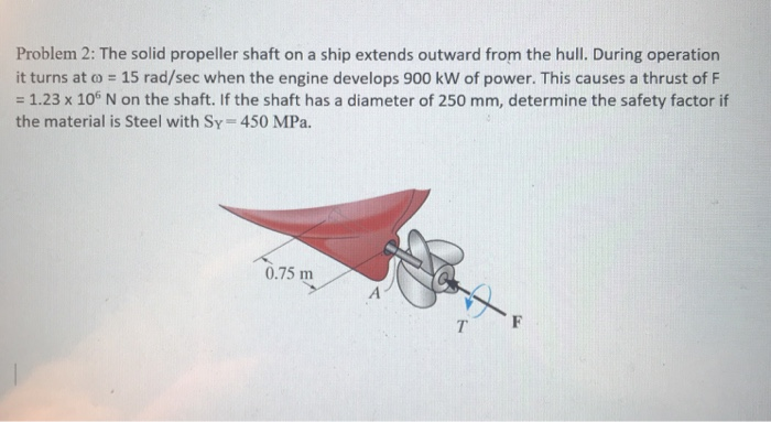 Problem 2: The solid propeller shaft on a ship extends outward from the hull. During operation it turns at ω-15 rad/sec when the engine develops 900 kw of power. This causes a thrust of F -1.23 x 106 N on the shaft. If the shaft has a diameter of 250 mm, determine the safety factor if the material is Steel with Sy 450 MPa. 0.75 m