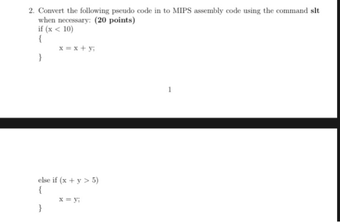 2. Convert the following pseudo code in to MIPS assembly code using the command slt when necessary: (20 points) if (x < 10) x=x+y; else if (x +y>5) x=y;
