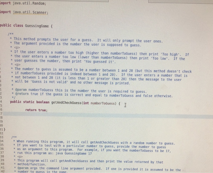 mport java.util.Random; mport java.util.Scanner; public class GuessingGame t This method prompts the user for a guess. It wil only prompt the user ones. The argument provided is the number the user is supposed to guess. : If the user enters a number too high (higher than numberToGuess) then print Too high. If * the user enters a number too low (Lower than numberToGuess) then print Too low. If the * user guesses the number, then print You guessed it. * The number to guess is assumed to be a number between 1 and 29 (but this method doesnt check spp . if numberToGuess provided is indeed between 1 and 20). If the user enters a number that i * not between 1 and 29 (it is less than 1 or greater than 28) then the nes sage to the user will be Guess is not valid and no other message is printed. @param numberToGuess this is the number the user is required to guess. 9 2greturn true if the guess is correct and equal to numberToGuess and false otherwise 4 public static boolean getAndcheckduess(int numberTosuess) t return true 31) 33/ 34 when running this program, it will call getAndCheckGuess with a random number to guess. . If you want to test with a particular number to guess, provide the number to guess * as an argument to this program. For example, if you want the numberToGuess to be 17, * run this program as: java Guessingõane 17 This program will call getAndCheckGuess and then print the value returned by that sp * method/function. 41 param args the command line argument provided. If one is provided it is assumed to be the * number to quess in the game