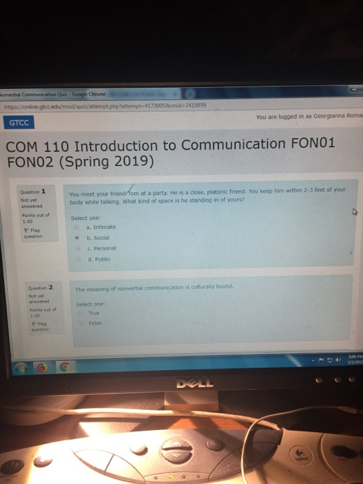 onverbal C Quiz Google Chrome https//online attempt.php?attempt 41730058omid-2419899 You are logged in as Georgianna Roma GTCC COM 110 Introduction to Communication FONO:1 FON02 (Spring 2019) Question 1 Not yet answered Points out of 1.00 m at a party. He is a close, platonic fnend, You keep him within 2-3 feet of your You meet your body while taiking. What kind of space is he standing in of yours? Select one: a. Intimate * b. Social C.Personal d. Public Question 2 Not yet on is cuturally bound. The meaning of nonverbal Select one: Foets ost of True False