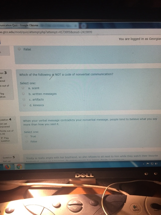 unication Quiz - Google Chrome e.gtcc.edu/mod/quiz/attempt.php?attempt-41730058cmid-2419899 You are logged in as Georgia O False on 3 et ered s out of Which of the following is NOT a code of nonverbal communication? Select one: O a. scent 1ag b. written messages Oc. artifacts d. kinesics When your verbal message contradicts your nonverbal message, people tend to believe what you say more than how you said it. uestion 4 ot yet nswered Points out of 1.00 Select one: True r Flag question False Question 5 with her boyfriend, so she refuses to sit next to him while they watch their favorite
