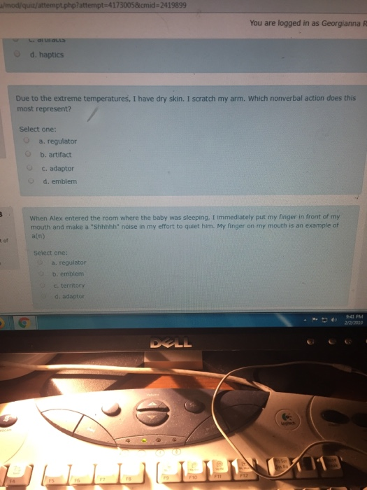 mod/quiz/attempt.php?attempt-41730058cmid 2419899 You are logged in as Georgianna R O d. haptics Due to the extreme temperatures, I have dry skin. I scratch my arm. Which nonverbal action does this most represent? Select one: a. regulator O b. artifact c. adaptor O d. emblem When Alex entered the room where the baby was sleeping. I immediately put my finger in front of my mouth and make a Shhhhh noise in my effort to quiet him. My finger on my mouth is an example of a(n) t of Select one: a. regulator b. emblem c. territory d. adaptor 4。2/2/2029