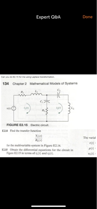 Expert Q&A Done Can you do E2.15 for me using Laplace transformation 134 Chapter 2 Mathematical Models of Systems Ci R2 FIGURE E2.15 Electric circuit E214 Find the transfer function Y(s) R-(s) The varial r(t) P(t) for the multivariable system in Figure E2.14 E215 Obtain the differential equations for the circuit in Figure E2.15 in terms of i() and i()