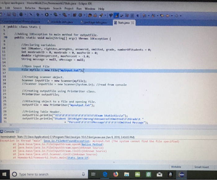 ecipse-workxpace-HomeWork2/a/homework2/Stats java Eclipse IDt e Edit Source Refactor Navigate Search Project Run Window Help ฏิ Stats.java Et 4 public class Stats ( 6Adding TOException to main aethod for outputfile. public static void main(Stringll args) throus T0Exception ( / /Declaring variables int IDNumber, rightAns,wrongAns, answered, onitted, grade, numberOf Students int maxGradetD , maxGrade , maxPerID double rightAnspercent, maxPercent -1.0 String message null, oMessage ull 1e 12 13 14 15 //open input File File nyfile-new File(myinput.txt) 16 17 18 19 20 21 //Creating scanner object. Scanner inputFile new Scanner(myfile); / /Scanner inputFile new Scanner (System.in); /read from console //Creating outputFile using Printwriter class. Printuriter outputfile 23 24 25 26 27 28 29 //Attaching object to a file and opening file. outputFile new Printwriter(myoutput.txt) /iprinting Table Header outputFile.printin( titicititititititittttExan Statisticsin) outputFile.printin(Student ID tRighttwrong\tAnswered tOmittedt itGrade t 31 Percent ititittMessagetieleititomitted Message) D Console S terminated. Stats (1) İlava AppkationCprogramF les laval re-10aabin ymaw exe Clana 2019,24101 PM) Exception in thread main-iavadonientrounderception: myǐnput.txt (The system cannot find the file specified) at java.base/java, io.FileInputStream.opene(Native Method) at java.base/java. io.FileInputStream,open (Unknown Source) at java.base/java.Lo.PileInputStream.<init(Unknown Source at java.base/java.util.Scanner.cinit>(Unknown Source) at Homework2/homework2.Stats.main(Stats java:19) Smart Insert O Type here to search