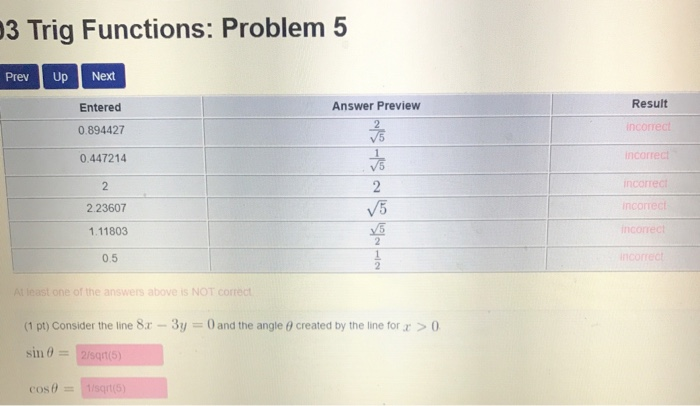 3 Trig Functions: Problem 5 Prev Up Next Result Entered 0.894427 0.447214 Answer Preview inc V5 incorrec V5 2.23607 1.11803 0.5 st one of the answers above Is NOT correct (1 pt) Consider the line 8x-3y 0 and the angle created by the line for sin 12/sqrt(5) cos01isqt
