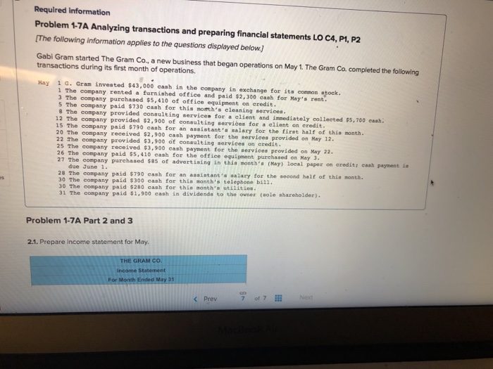 Required information Problem 1-7A Analyzing transactions and preparing financial statements LO C4, P1, P2 The following information applies to the questions displayed below. Gabi Gram started The Gram Co, a new business that began operations on May 1. The Gram Co. completed the following transactions during its first month of operations Hay 1 G. Gram invested $43,000 cash in the company in exchange for its coemon stock 1 The company rented a furnished office and paid $2,300 cash for Mays rent 3 The company purchased $5,410 of office equipment on eredit. 5 The company paid $730 cash for this morths cleaning services 8 The company provided consulting servicee for a alient and immediately collected $5,700 cash. 12 The company provided $2,900 of consulting services for a alient on credit 15. The company paid $790 cash for an assistant s salary for the first half of this month 20 The company received $2,900 cash payment for the services provided on Kay 12. 22 The company provided $3,900 of consulting services on credit 25 The company 26 The company paid $5,410 cash for the office equipmont purchased on Hay 3 27 The received $3,900 cash payment for the services provided on May 22 company purchased 585 of advertia ing in this montha (May) local paper on aredit; caah due June 1 28 The company paid $790 eash for an assintants salary for the second half of this month 30 The company pald $300 cash for this months telephone bil1. 30 The company paid $280 cash for thin months utilitios. 31 The company paid $1,900 cash in dividenda to the owner (sole shareholder). Problem 1-7A Part 2 and 3 2.1. Prepare income statement for May. THE GRAM co. income Statement For Month Ended May 31 < Prev 7 of 7 Next