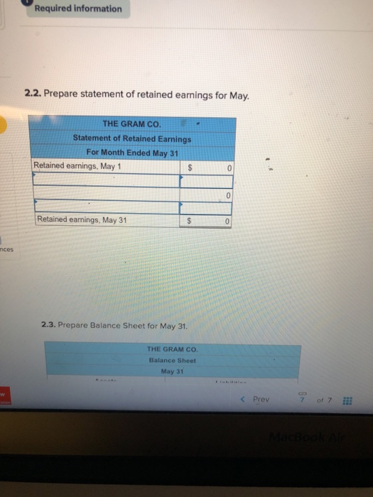 Required information 2.2. Prepare statement of retained earnings for May THE GRAM CO Statement of Retained Earnings For Month Ended May 31 Retained earnings, May 1 Retained earnings, May 31 nces 2.3. Prepare Balance Sheet for May 31 THE GRAM CO Balance Sheet May 31 < Prev 7017 i