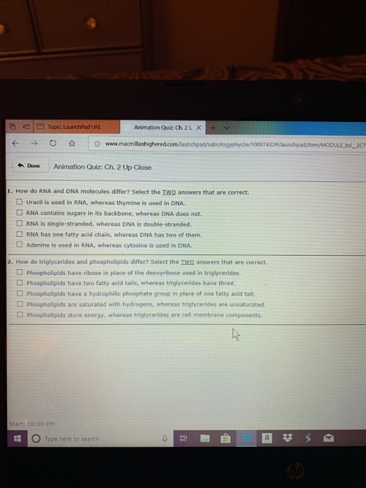 b Topic LaunchPad URL Animation Quiz Ch. 2LX+ padsabologyphys3e/1000 7432叭aunchpad/item/M00uE-bsi-3C7 Done Animation Quiz: Ch. 2 Up Close 1. How do RNA and DNA molecules differ? Select the IWQ answers that are correct. Uracil is used in RNA, whereas thymine is used in DNA. RNA contains sugars in its backbone, whereas DNA does not. RNA is single-stranded, whereas DNA is double-stranded. RNA has one fatty acid chain, whereas DNA has two of them. Adenine is used in RNA, whereas cytosine is used in DNA. How do triglycerides and phospholipids differ? Select the TWQ answers that are correct. 1 Phospholipids have ibose in place of the dnosyribose used in tiglycerides Phospholipids have two fatty acid tails, whereas triglycerides have three. Phospholipids have a hydrophilic phosphate group in place of one fatty acid tail. D Phospholipids are saturated with hydrogens, whereas triglycerides are unsaturated. Phospholipids store energy, whereas triglycerides are cell membrane components. Start: 10:00 PM O Type here to search