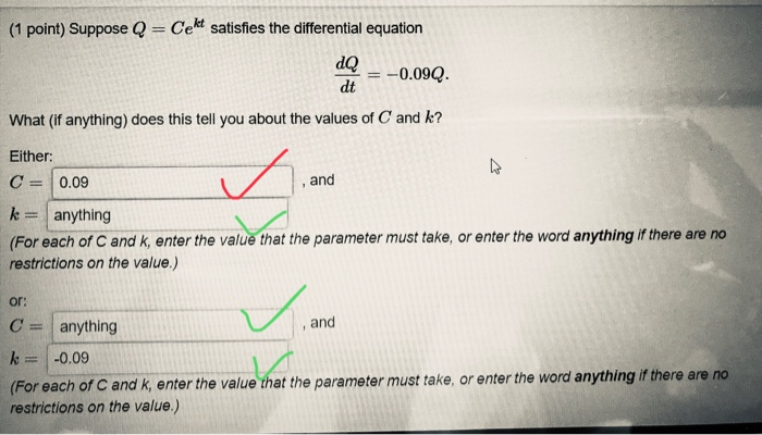 (1 point) Suppose Q Cekt satisfies the differential equation dQ dt0.09Q What (if anything) does this tell you about the values of C and k? Either C = | 0.09 , and k anything (For each of C and k, enter the value that the parameter must take, or enter the word anything if there are no restrictions on the value.) or: C anything k = | -0.09 (For each of C and k, enter the value that the parameter must take, or enter the word anything if there are no restrictions on the value.) , and