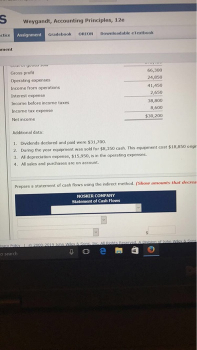 SWeygandt, Accounting Principles, 12 ctice Assignment Gradebook ORION Downloadable elextbook ment Gross profit Operating expenses Income from operations Interest expense Income before income taxes Income tax expense Net income 66,300 24,850 41,450 2,650 38,800 8,600 $30,200 Additional data 1. Dividends dedared and paid were $31,700. 2. During the year eqipment was sold for $8,350 cash. This equipment cost $18,850 ongr 3. All depreciation expense, $15,950, is in the operating expenses 4 All sales and purchases are on account. Prepare a statement of cash flows using the indirect method. (Show amounts that decrea NOSKER COMPANY Statement of Cash Flows o search