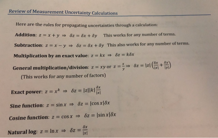 Review of Measurement Uncertainty Calculations Here are the rules for propagating uncertainties through a calculation: Addition: z-x + y δΖ 6x + δy This works for any number of terms. Subtraction : z :-x-y-, δΖ 6x + δy This also works for any number of terms. Multiplication by an exact value: z-kx-, δΖ k6x General multiplication/division: z-xy or z --öz Iz( + ) (This works for any number of factors) Exact power: z x δΖ Izlikl sine function : z : sin x-, δΖ-lcosx16x 8x lxl 8x Natural log: z Inx 6z lal