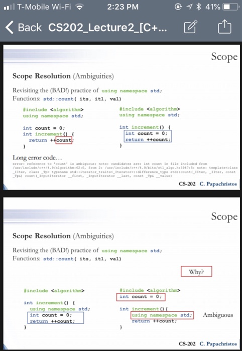 T-Mobile Wi-Fi 2:23 PMM 〈Back CS202-Lecture2-C+ ビ 山 Scope Scope Resolution (Ambiguities) Revisiting the (BAD) practice of using namespace std Functions: std::count( its, itl, val) #include <algorithm> using namespace std #include <algorithm> using namespace std int increment () int count O; int increment int count 0; return +coun r code Long erro rt reference to eounts anbigotes candidates ae nt counttn file ineluded from us/inelde//4.aigeitha62 From 21 neude/e74 9Dit/s a10 h13947151 notes tenplatecelas CS-202 C. Papachristos Scope Scope Resolution (Ambiguities) Revisiting the (BAD) practice of using namespace std Functions: std::count( its, itl, val) Wh #include <algorithm> #include <al :ithin> int count = 0; int increment (0 namespace std int increment int count = 0; using namespace std CS-202 C. Papachristos
