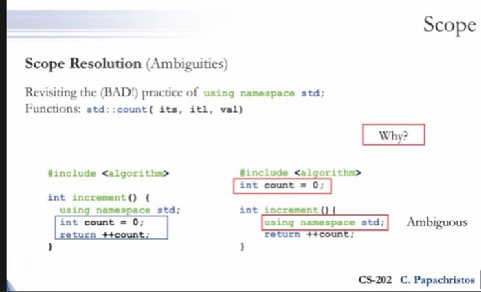 Scope Scope Resolution (Ambiguities) Revisiting the (BAD!) practice of using namespace std Functions: std: :count( its, itl, val) Why? #include <algorithm> int count 0; #include <algorithm> int increment using namespace std; int count = 0; return ++counti int increment using namespace stdAmbiguous CS-202 C. Papachristos