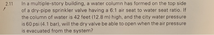 2.11 In a multiple-story building, a water column has formed on the top side 7 of a dry-pipe sprinkler valve having a 6:1 air seat to water seat ratio. If the column of water is 42 feet (12.8 m) high, and the city water pressure is 60 psi (4.1 bar), will the dry valve be able to open when the air pressure is evacuated from the system?