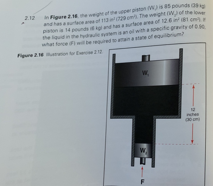 In Figure 2.16, the weight of the upper piston (W,) is 85 pounds (39 koj and has a surface area of 113 in2 (729 cm). The weight (W2) of the lower piston is 14 pounds (6 kg) and has a surface area of 12.6 in2 (81 cm-). If the liquid in the hydraulic system is an oil with a specific gravity of 0.90 what force (F) will be required to attain a state of equilibrium? 2.12 Figure 2.16 Illustration for Exercise 2.12. 12 inches (30 cm) 2