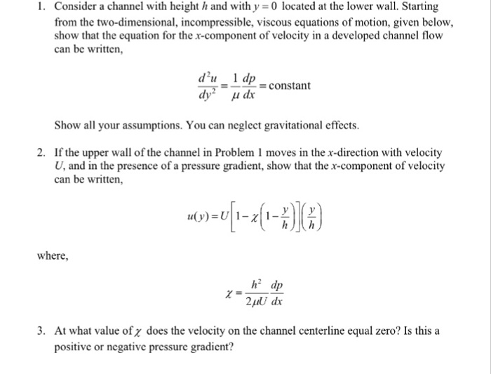1. Consider a channel with height h and with y 0 located at the lower wall. Starting from the two-dimensional, incompressible, viscous equations of motion, given below, show that the equation for the x-component of velocity in a developed channel flow can be written du 1 dp -constant Show all your assumptions. You can neglect gravitational effects. If the upper wall of the channel in Problem 1 moves in the x-direction with velocity U, and in the presence of a pressure gradient, show that the x-component of velocity can be written, 2. where, h2 dp 2puU dx 3. At what value of z does the velocity on the channel centerline equal zero? Is this a positive or negative pressure gradient?