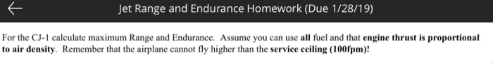 Jet Range and Endurance Homework (Due 1/28/19) For the CJ-1 calculate maximum Range and Endurance. Assume you can use all fuel and that engine thrust is proportional to air density. Remember that the airplane cannot fly higher than the service ceiling (100fpm)!