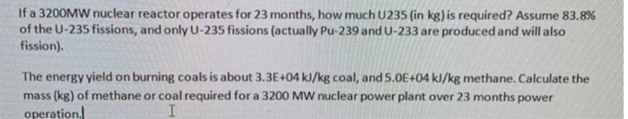 If a 3200MW nuclear reactor operates for 23 months, how much U235 (in kg) is required? Assume 83.8% of the U-235 fissions, and only U-235 fissions (actually Pu-239 and U-233 are produced and will also fission). The energy yield on burning coals is about 3.3E+04 kJ/kg coal, and S.0E+04 kJ/kg methane. Calculate the mass (kg) of methane or coal required for a 3200 MW nuclear power plant over 23 months power operation.