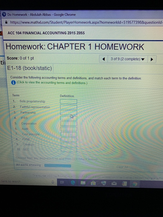 Do Homework-Abdulah Abbas - Google Chrome a https://www.mathxl.com/Student/PlayerHomework.aspx?homeworkld-519577398&questionld 4 ACC 104 FINANCIAL ACCOUNTING Z01S Zo5S Homework: CHAPTER 1 HOMEWORK Score: 0 of 1 pt E1-18 (book/static) 3 of 9 (2 complete) ti Consider the following accounting terms and definitions, and match each term to the definition: (Click to view the accounting terms and definitions) Term 1. Sole proprietorship 2. Faithful representation 3. Partnership 4. IFRS 5. Corporation Definition 6. Audit 7. Cost principle 8. FASB 9. Creditors 10. SEC Choose from any drap-dowatist and then.click SBeck sse All parts showing