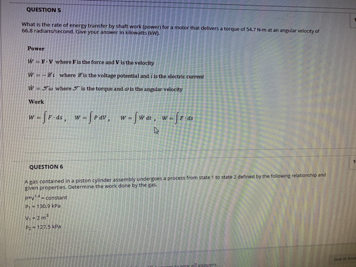 QUESTION S adthe rate orig eruy roursaray inkot torulr et 66.8 radians/second. Give your answer in kilowatts (kw). Power W- F. V where F is the force and V is the velocity WAH where &is the voltage potential and i is the electric current W- To where is the torque and o is the angular velocity Work W F ds, WPdVw-Wdt, W F.ds QUESTION 6 gas contained in a piston cylinder assembly undergoes a process from state 1 to state 2 defined by the following relationship and given properties. Determine the work done by the gas prv14-constant P 130.9 kPa V1-2m3 P2 127.5 kPa Save All Ansa all answers.